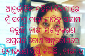 ଆନ୍ତର୍ଜାତିକ ମହିଳା ଦିବସ ରେ ମୁଁ ସମଗ୍ର ନାରୀ ଜାତିକୁ ସଲାମ କରୁଛି, ନାରୀ ସଶକ୍ତିକରଣ ଅଗ୍ରଗତି କୋଣ ଅନୁକୋଣରେ ଉଦାହରଣ ସୃଷ୍ଟି କରିଛି , ନାରୀ ଓ ପୁରୁଷ ସମାନ ନୁହେଁ ବରଂ ନାରୀ ଏକ ପାଦ ଆଗକୁ ।