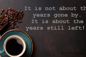 It is not about the years gone by.
It is about the years still left! 