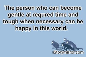 The person who can become gentle at requred time and tough when necessary can be happy in this world.  
