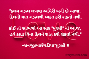 "કલમ ગઝલ લખવા અધિરી બની છે આજ, 
દિલની વાત ગઝલથી વ્યક્ત કરી શકતો નથી.

કોઈ તો સાંભળો આ સાદ "મુરલી" નો આજ, 
હવે કહ્યા વિના દિલને શાંત કરી શકતો નથી."

-ધનજીભાઈગઢીયા"મુરલી #
