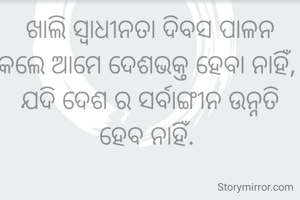 ଖାଲି ସ୍ୱାଧୀନତା ଦିବସ ପାଳନ କଲେ ଆମେ ଦେଶଭକ୍ତ ହେବା ନାହିଁ, 
ଯଦି ଦେଶ ର ସର୍ବାଙ୍ଗୀନ ଉନ୍ନତି ହେବ ନାହିଁ. 