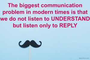 The biggest communication problem in modern times is that we do not listen to UNDERSTAND but listen only to REPLY