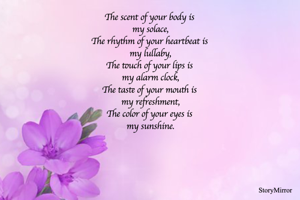 The scent of your body is 
my solace,
The rhythm of your heartbeat is 
my lullaby,
The touch of your lips is 
my alarm clock,
The taste of your mouth is 
my refreshment,
The color of your eyes is 
my sunshine.