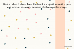 Desire, when it stems from the heart and spirit, when it is pure and intense, possesses awesome electromagnetic energy