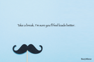 Take a break. I’m sure you’ll feel loads better.