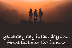 yesterday day is last day so.... forget that and live in now 