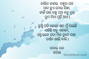 ଚାଲିନ ଜାଣଇ  ବନ୍ଧୁର ପଥ 
ପାଦ ହୁଏ ମୋର ବିନ୍ଧା, 
କାହିଁ ଗଲ ବନ୍ଧୁ ପଥ ବହୁ ଦୂର 
ତୁମ ବିନା ମୁହିଁ ଅଧା l

ଝୁଣ୍ଟି ପଡି କେତେ କ୍ଷତ ମୁଁ ପାଇଛି
ସହିଛି ସବୁ ଏକାକୀ, 
ଅନୁଭବେ ସଦା ମିଳ ତୁମେ ସଖା  
ଦର୍ଶନ ଖାଲି ବାକି l

ବାଦଲ ନନ୍ଦ 
ଓଡିଶା 

