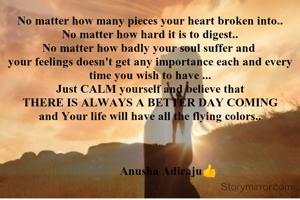 No matter how many pieces your heart broken into..
No matter how hard it is to digest..
No matter how badly your soul suffer and 
your feelings doesn't get any importance each and every time you wish to have ...
Just CALM yourself and believe that
THERE IS ALWAYS A BETTER DAY COMING
and Your life will have all the flying colours 

              Anu😍

