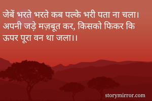 जेबें भरते भरते कब पल्के भरी पता ना चला।
अपनी जड़े मज़बूत कर, किसको फिकर कि ऊपर पूरा वन था जला।।