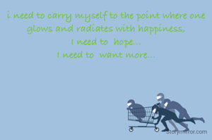 i need to carry myself to the point where one glows and radiates with happiness,
I need to  hope...
I need to  want more...
