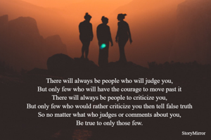 There will always be people who will judge you,
But only few who will have the courage to move past it
There will always be people to criticize you,
But only few who would rather criticize you then tell false truth
So no matter what who judges or comments about you,
Be true to only those few.
