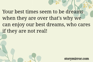 Your best times seem to be dreams when they are over that's why we can enjoy our best dreams, who cares if they are not real!