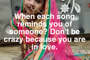 When each song reminds you of someone? Don't be crazy because you are in love.