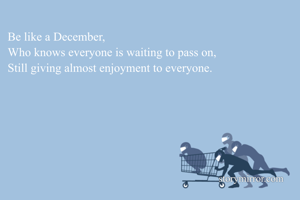 Be like a December,
Who knows everyone is waiting to pass on,
Still giving almost enjoyment to everyone. 