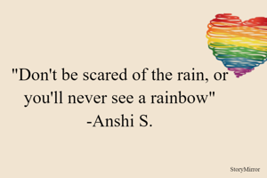 "Don't be scared of the rain, or you'll never see a rainbow"
-Anshi S.