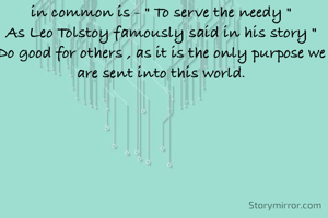 We all have different aims , different wishes in our lives . But one wish we all should have in common is - " To serve the needy "
As Leo Tolstoy famously said in his story " Do good for others , as it is the only purpose we are sent into this world.