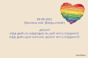 
09-05-2021
(கோவை என். தீனதயாளன்)
அம்மா!
எந்த துன்பம் வந்தாலும் கடவுள் காப்பாற்றுவார்
எந்த துன்பமும் வராமல் அம்மா காப்பாற்றுவார்!
நன்றி அம்மாவே நன்றி!

