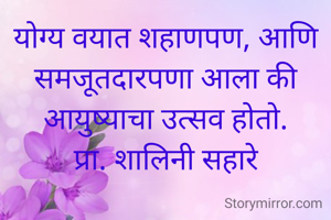 योग्य वयात शहाणपण, आणि समजूतदारपणा आला की आयुष्याचा उत्सव होतो.
प्रा. शालिनी सहारे