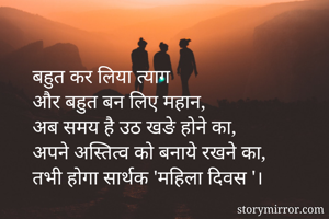बहुत कर लिया त्याग 
और बहुत बन लिए महान,
अब समय है उठ खङे होने का,
अपने अस्तित्व को बनाये रखने का,
तभी होगा सार्थक 'महिला दिवस '।
