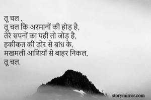 तू चल ,
तू चल कि अरमानों की होड़ है,
तेरे सपनों का यही तो जोड़ है, 
हकीकत की डोर से बांध के,
मखमली आशियाँ से बाहर निकल, 
तू चल.