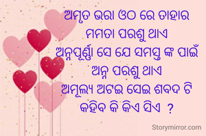 ଅମୃତ ଭରା ଓଠ ରେ ତାହାର
ମମତା ପରଶୁ ଥାଏ
ଅନ୍ନପୂର୍ଣ୍ଣା ସେ ଯେ ସମସ୍ତ ଙ୍କ ପାଇଁ
ଅନ୍ନ ପରଶୁ ଥାଏ
ଅମୂଲ୍ୟ ଅଟଇ ସେଇ ଶବଦ ଟି
କହିବ କି କିଏ ସିଏ  ?