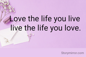 Love the life you live 
live the life you love.