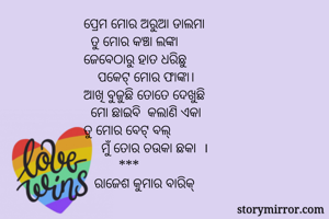 ପ୍ରେମ ମୋର ଅରୁଆ ଡାଲମା
  ତୁ ମୋର କଞ୍ଚା ଲଙ୍କା
ଜେବେଠାରୁ ହାତ ଧରିଛୁ
    ପକେଟ୍ ମୋର ଫାଙ୍କା।
ଆଖି ବୁଜୁଛି ତୋତେ ଦେଖୁଛି
  ମୋ ଛାଇବି  କଲାଣି ଏକା
ତୁ ମୋର ବେଟ୍ ବଲ୍
     ମୁଁ ତୋର ଚଉକା ଛକା  ।
          ***
   ରାଜେଶ କୁମାର ବାରିକ୍ 