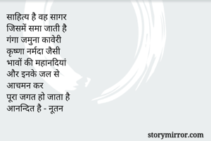 साहित्य है वह सागर
जिसमें समा जाती है 
गंगा जमुना कावेरी 
कृष्णा नर्मदा जैसी
भावों की महानदियां
और इनके जल से
आचमन कर 
पूरा जगत हो जाता है
आनन्दित है - नूतन 