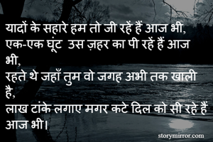 यादों के सहारे हम तो जी रहें हैं आज भी,
एक-एक घूंट  उस ज़हर का पी रहें हैं आज भी,
रहते थे जहाँ तुम वो जगह अभी तक खाली है,
लाख टांके लगाए मगर कटे दिल को सी रहे हैं आज भी। 