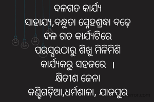 ଦଳଗତ କାର୍ଯ୍ୟ
ସାହାଯ୍ୟ,ବନ୍ଧୁତା ସ୍ନେହଶ୍ରଦ୍ଧା ବଢ଼େ
ଦଳ ଗତ କାର୍ଯ୍ୟଟିରେ
ପରସ୍ପରଠାରୁ ଶିଖୁ ମିଳିମିଶି
କାର୍ଯ୍ୟକରୁ ସହଜରେ  ।
କ୍ଷିତୀଶ ଜେନା
କଣ୍ଟିଗଡ଼ିଆ,ଧର୍ମଶାଳା, ଯାଜପୁର
