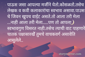 पाऊस जसा आपल्या मर्जीने येतो.कोसळतो.तसेच लेखक व कवी कलाकारांचा स्वभाव असावा.पाउस चे जिवन खुपच वाईट असते.तो आला तरी मेला ...नाही आला तरी मेला.....पण तो आपला स्वभावगुण विसरत नाही.तसेच त्याची वाट पाहणारे चातक पक्षासारखेॅ तुमचे वाचकवर्ग असावेति आसुुलेले..