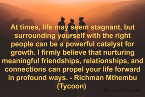 At times, life may seem stagnant, but surrounding yourself with the right people can be a powerful catalyst for growth. I firmly believe that nurturing meaningful friendships, relationships, and connections can propel your life forward in profound ways. - Richman Mthembu (Tycoon) 