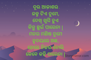 ଦୂର ଆକାଶର
ଜହ୍ନ ଟିଏ ତୁମେ,
ଦେଖି ଖୁସି ହୁଏ
କିନ୍ତୁ ଛୁଇଁ ପାରେନା |
ମନର ମଣିଷ ତୁମେ
ହୃଦୟରେ ଅଛ,
ହେଲେ ନିଜର ବୋଲି
କେବେ କହି ପାରେନା |

