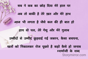 सब ने कब का छोड़ दिया मेरे हाल पर

अब तो बाकी है तेरे ख़त और मेरे हाथ

आज भी लगता है जैसे कल की ही बात हो

हाय वो पल, तेरे गेसू और मेरे गुलाब

उम्मीदों से उम्मीद छुड़वाई गई जबरन, कैसा बचपना,

खतों को निकालकर रोज पूछते है कहो कैसे हो जनाब
                          #शर्माजी के शब्द