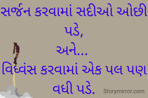 સર્જન કરવામાં સદીઓ ઓછી પડે,
અને... 
વિધ્વંસ કરવામાં એક પલ પણ વધી પડે.