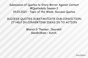 Submission of Quotes to Story Mirror Against Contest #Quotsdaily Season 2
19.03.2021 – Topic of the Week: Success Quotes

SUCCESS QUOTES SUBSTANTIATE OUR CONVICTION
IT HELP IN CONVERTING IDEAS IN TO ACTION

Bharat D Thacker, ‘Saurabh’
Gandhidham – Kutch.
