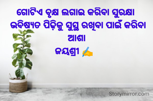ଗୋଟିଏ ବୃକ୍ଷ ଲଗାଇ କରିବା ସୁରକ୍ଷା 
 ଭବିଷ୍ୟତ ପିଢ଼ିକୁ ସୁସ୍ଥ ରଖିବା ପାଇଁ କରିବା ଆଶା
ଜୟଶ୍ରୀ ✍️  