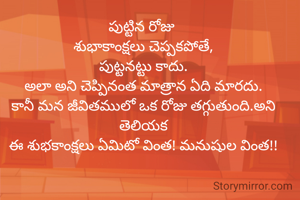 పుట్టిన రోజు 
శుభాకాంక్షలు చెప్పకపోతే,
పుట్టనట్టు కాదు.
అలా అని చెప్పినంత మాత్రాన ఏది మారదు.
కానీ మన జీవితములో ఒక రోజు తగ్గుతుంది.అని తెలియక
ఈ శుభకాంక్షలు ఏమిటో వింత! మనుషుల వింత!!