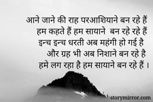 आने जाने की राह परआशियाने बन रहे हैं 
हम कहते हैं हम सायाने  बन रहे रहे हैं 
इन्च इन्च धरती अब महंगी हो गई है 
और ग्रह भी अब निशाने बन रहे है
हमे लग रहा है हम सायाने बन रहे हैं ।
