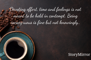 Devoting effort, time and feelings is not meant to be held in contempt. Being incongruous is fine but not knowingly..