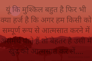 यूं कि मुश्किल बहुत है फिर भी क्या हर्ज है कि अगर हम किसी को सम्पूर्ण रूप से आत्मसात करने में असमर्थ पाते हैं तो बेहतर है उसी में खुद को आत्मसात कर लें....

लेकिन यह बात कहने में जितनी सरल है अपनाने में उतनी ही मुश्किल भी है। किसी भी चीज को आत्मसात कर लेना निहायत ही मुश्किल भरा काम होता है क्योंकि इसमें अपने हर  अस्तित्व के विलयन की प्रक्रिया का आरंभन और समापन करना होता है....✍️