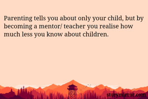 Parenting tells you about only your child, but by becoming a mentor/ teacher you realise how much less you know about children.