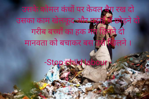 उसके कोमल कंधों पर केवल बैग रख दो
उसका काम खेलकूद और पढ़ाई में छोड़ने दो
गरीब बच्चों का हक मत छिनने दो
मानवता को बचाकर बस उसे खिलने ।

-Stop child labour -
