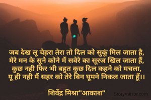 जब देख लू चेहरा तेरा तो दिल को सुकूं मिल जाता है,
मेरे मन के सूने कोने में सवेरे का सूरज खिल जाता हैं,
कुछ नही फिर भी बहुत कुछ दिल कहने को मचला,
यू ही नही मैं सहर को तेरे बिन घूमने निकल जाता हूँ।।

शिवेंद्र मिश्रा"आकाश"