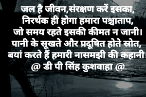 जल है जीवन,संरक्षण करें इसका,
निरर्थक ही होगा हमारा पश्चाताप,
जो समय रहते इसकी कीमत न जानी।
पानी के सूखते और प्रदूषित होते स्रोत, 
बयां करते हैं हमारी नासमझी की कहानी।
@ डी पी सिंह कुशवाहा @