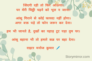 जिंदगी रही तो फिर आऊंगा।
पर मेरी चिठ्ठी पढ़ने को भूल न जाना।

आंसू गिराने से कोई फायदा नहीं होगा।
अगर वक्त पड़े तो फोन जरूर कर देना।

हम भी जानते है, दुखों का पहाड़ टूट पड़ा तुम पर।

आंसू बहाना भी तो हमारे कब्र पर बहा देना।

राइटर मनोज कुमार 🖊️
