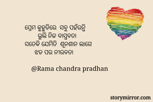ପ୍ରେମ କୁହୁଡିରେ  ସବୁ ପହଁରନ୍ତି 
        ଭୁଲି ନିଜ ବାସ୍ତବତା 
ସତେକି ଯେମିତି  ଶୂନଶାନ ଲାଗେ 
      ଝଡ ପର ନୀରବତା 

    @Rama chandra pradhan 