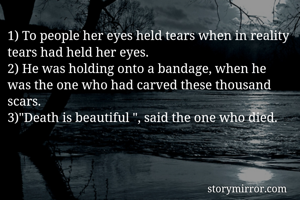 1) To people her eyes held tears when in reality tears had held her eyes.
2) He was holding onto a bandage, when he was the one who had carved these thousand scars. 
3)"Death is beautiful ", said the one who died. 


