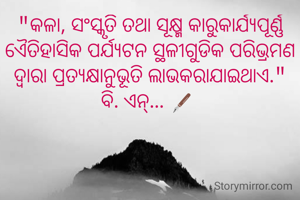 "କଳା, ସଂସ୍କୃତି ତଥା ସୂକ୍ଷ୍ମ କାରୁକାର୍ଯ୍ୟପୂର୍ଣ୍ଣ ଏୈତିହାସିକ ପର୍ଯ୍ୟଟନ ସ୍ଥଳୀଗୁଡିକ ପରିଭ୍ରମଣ ଦ୍ବାରା ପ୍ରତ୍ଯକ୍ଷାନୁଭୂତି ଲାଭକରାଯାଇଥାଏ."
ବି. ଏନ୍... 🖋️ 