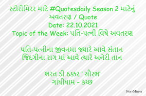 સ્ટોરીમિરર માટે #Quotesdaily Season 2 માટેનું અવતરણ / Quote
Date: 22.10.2021
Topic of the Week: પતિ-પત્ની વિષે અવતરણ

પતિ-પત્નીના જીવનમા જ્યારે આવે સંતાન
જિંદગીના રાગ માં આવે ત્યારે અનેરી તાન

ભરત ડી ઠક્કર ‘ સૌરભ’
ગાંધીધામ – કચ્છ
